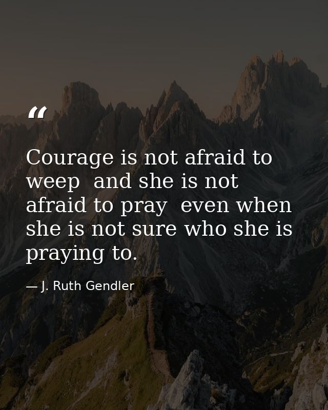 Courage is not afraid to weep  and she is not afraid to pray  even when she is not sure who she is praying to. — J. Ruth Gendler