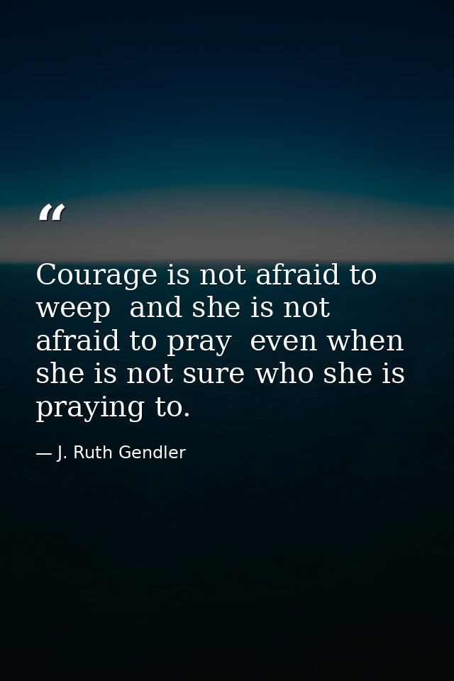 Courage is not afraid to weep  and she is not afraid to pray  even when she is not sure who she is praying to. — J. Ruth Gendler