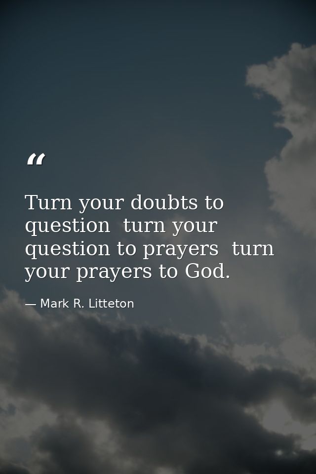 Turn your doubts to question  turn your question to prayers  turn your prayers to God. — Mark R. Litteton