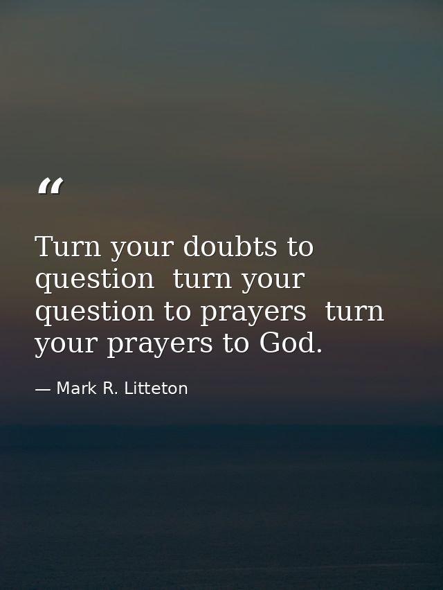 Turn your doubts to question  turn your question to prayers  turn your prayers to God. — Mark R. Litteton