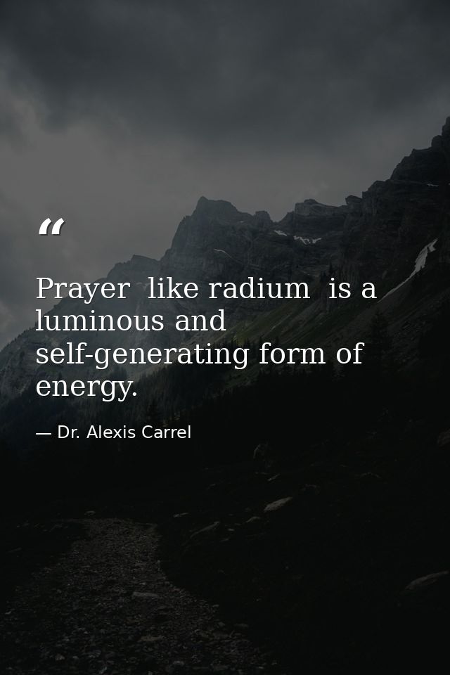 Prayer  like radium  is a luminous and self-generating form of energy. — Dr. Alexis Carrel