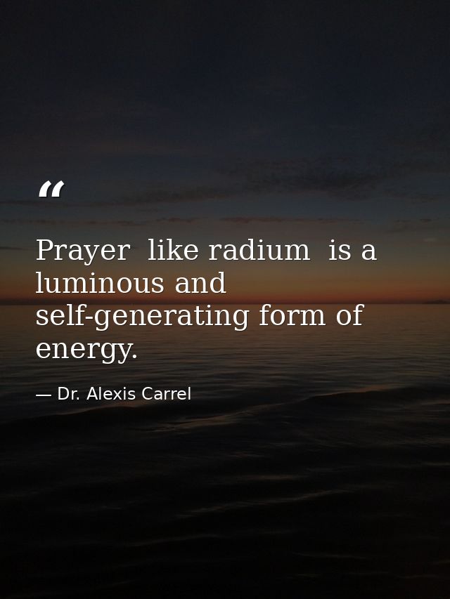 Prayer  like radium  is a luminous and self-generating form of energy. — Dr. Alexis Carrel