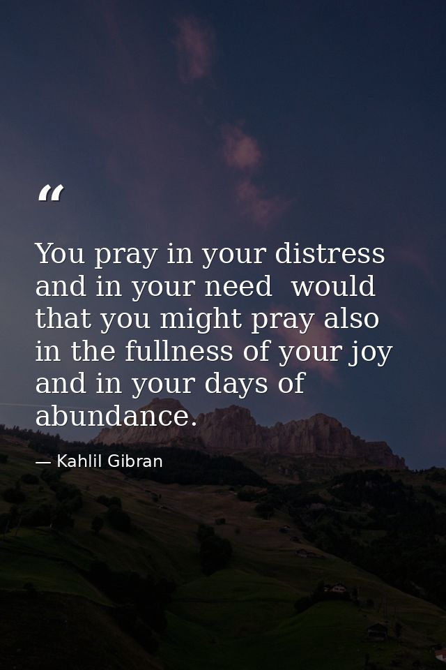 You pray in your distress and in your need  would that you might pray also in the fullness of your joy and in your days  — Kahlil Gibran