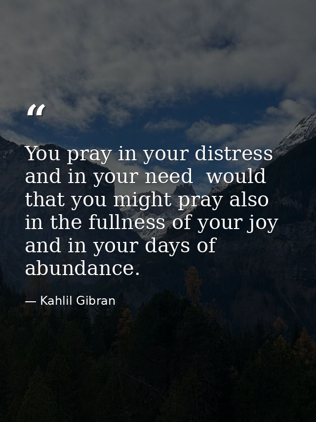 You pray in your distress and in your need  would that you might pray also in the fullness of your joy and in your days  — Kahlil Gibran
