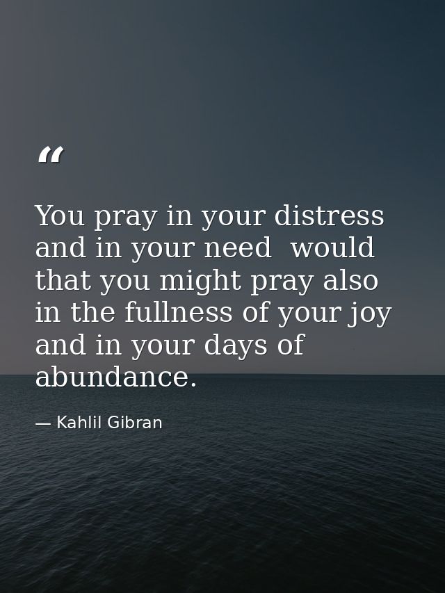 You pray in your distress and in your need  would that you might pray also in the fullness of your joy and in your days  — Kahlil Gibran