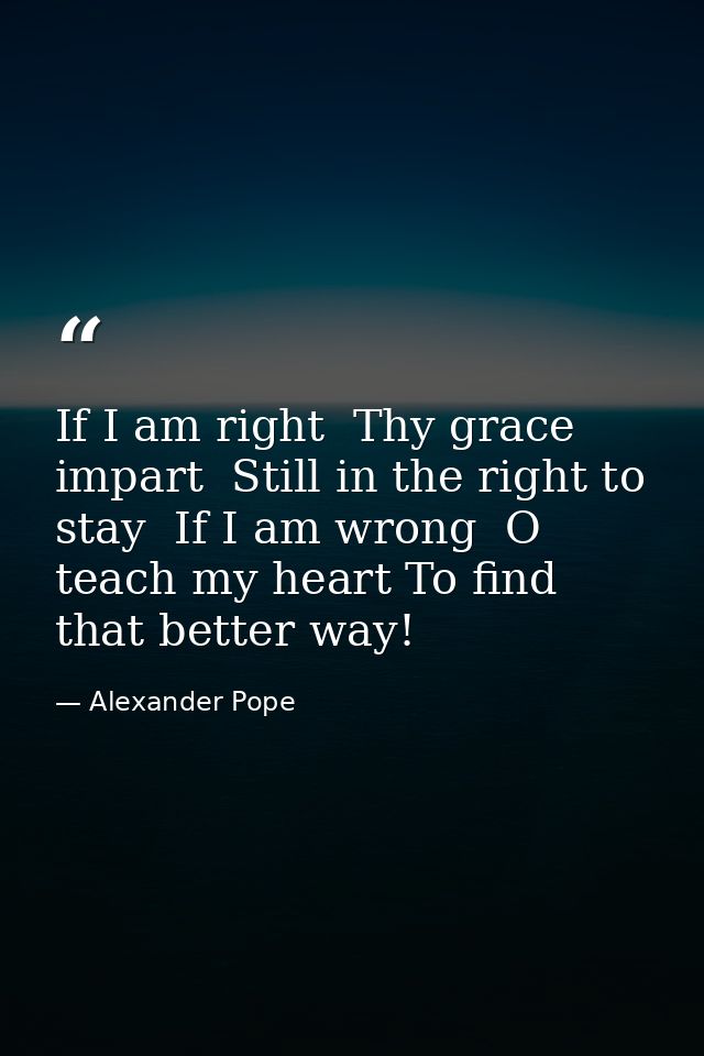 If I am right  Thy grace impart  Still in the right to stay  If I am wrong  O teach my heart To find that better way! — Alexander Pope