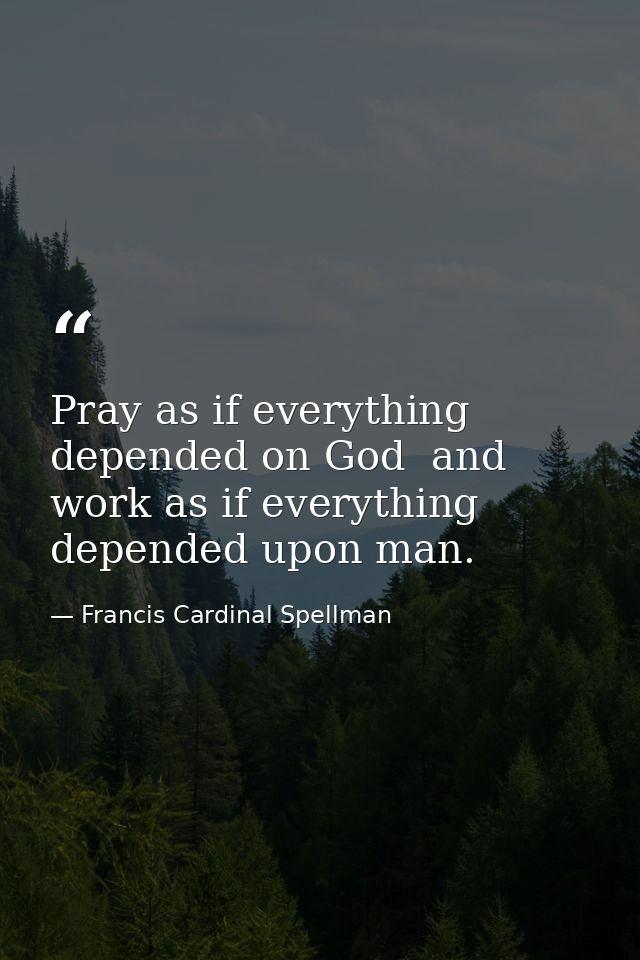 Pray as if everything depended on God  and work as if everything depended upon man. — Francis Cardinal Spellman