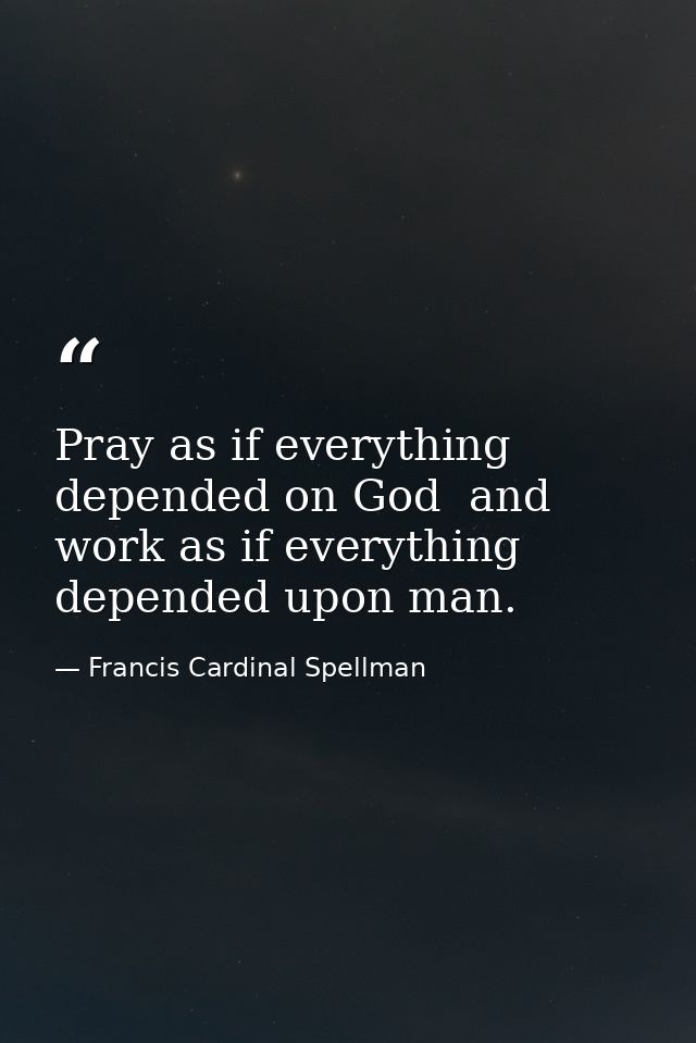 Pray as if everything depended on God  and work as if everything depended upon man. — Francis Cardinal Spellman