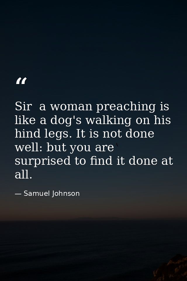 Sir  a woman preaching is like a dog's walking on his hind legs. It is not done well: but you are surprised to find it d — Samuel Johnson