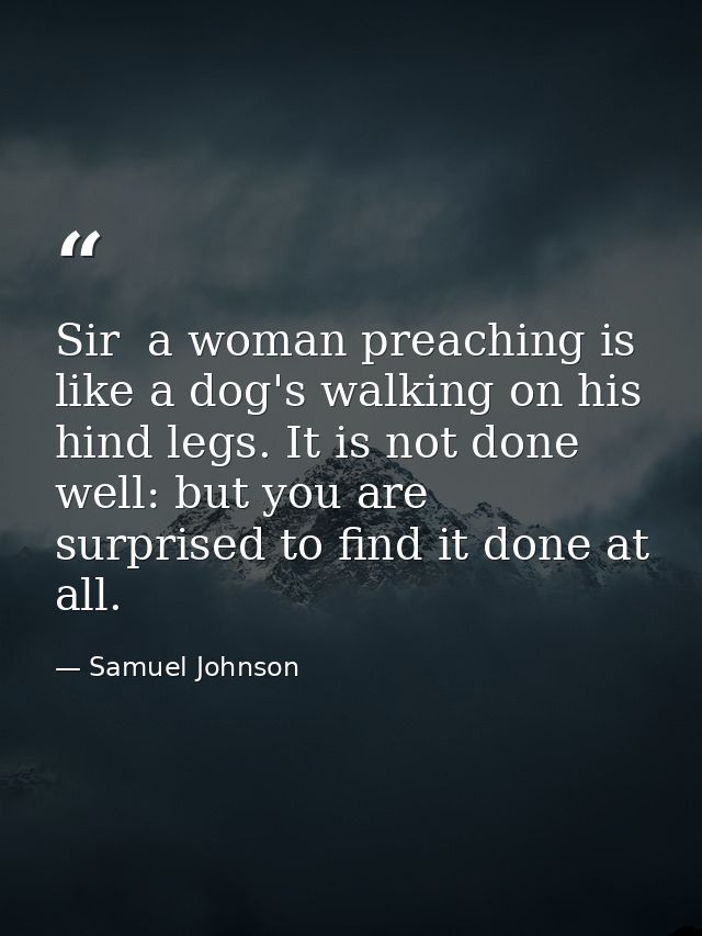 Sir  a woman preaching is like a dog's walking on his hind legs. It is not done well: but you are surprised to find it d — Samuel Johnson