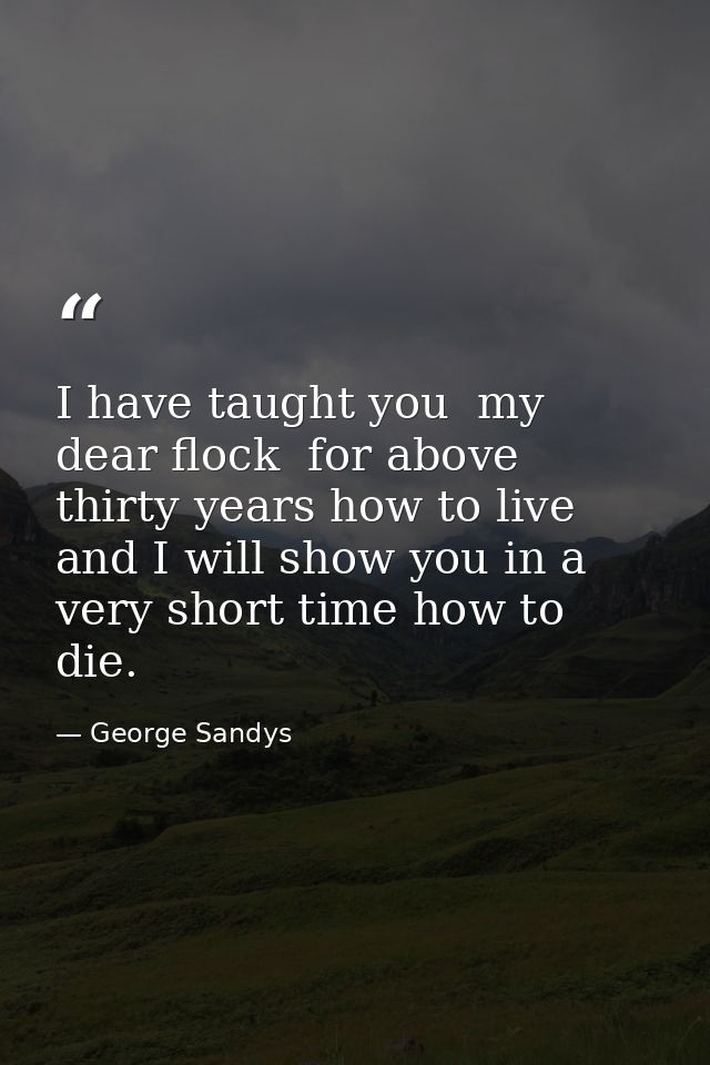 I have taught you  my dear flock  for above thirty years how to live  and I will show you in a very short time how to di — George Sandys