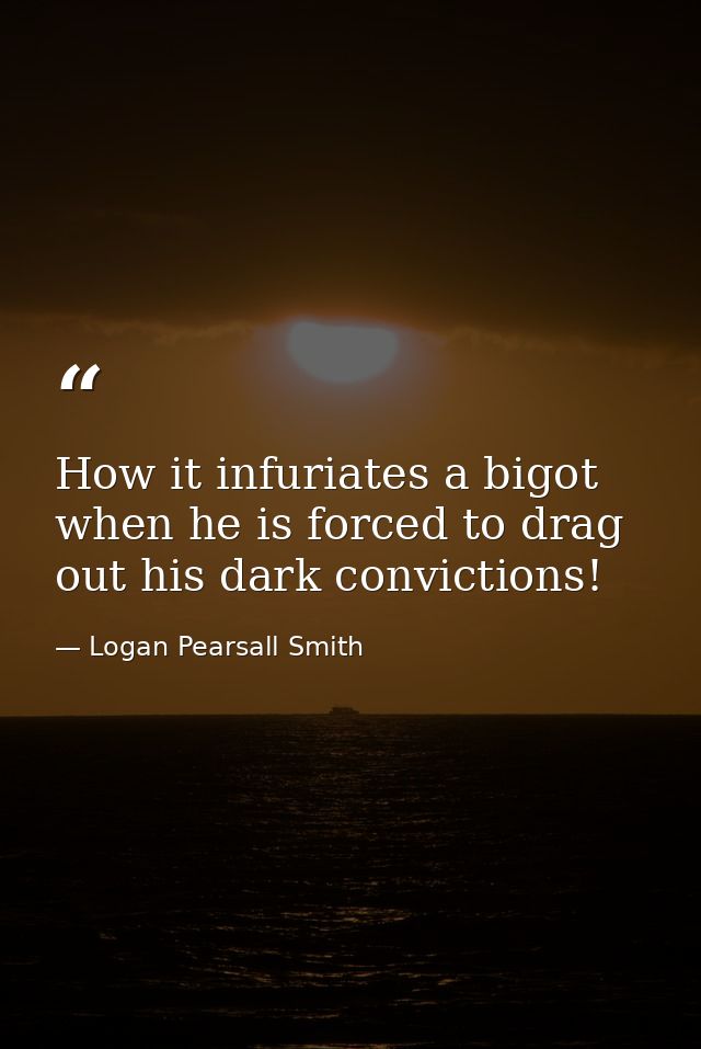 How it infuriates a bigot  when he is forced to drag out his dark convictions! — Logan Pearsall Smith