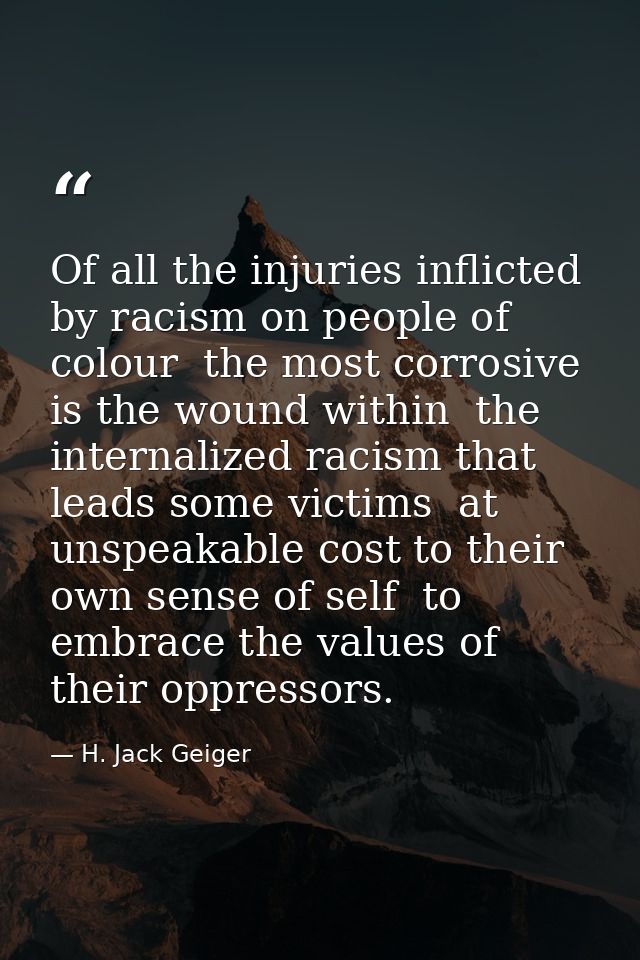Of all the injuries inflicted by racism on people of colour  the most corrosive is the wound within  the internalized ra — H. Jack Geiger