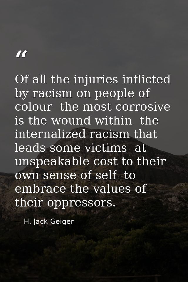 Of all the injuries inflicted by racism on people of colour  the most corrosive is the wound within  the internalized ra — H. Jack Geiger