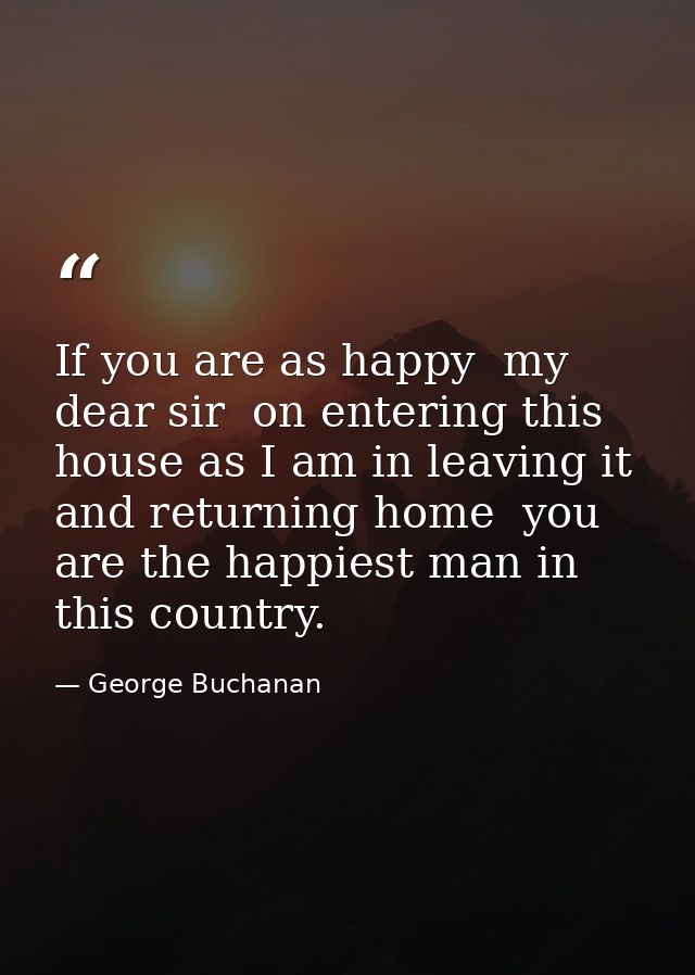 If you are as happy  my dear sir  on entering this house as I am in leaving it and returning home  you are the happiest  — George Buchanan