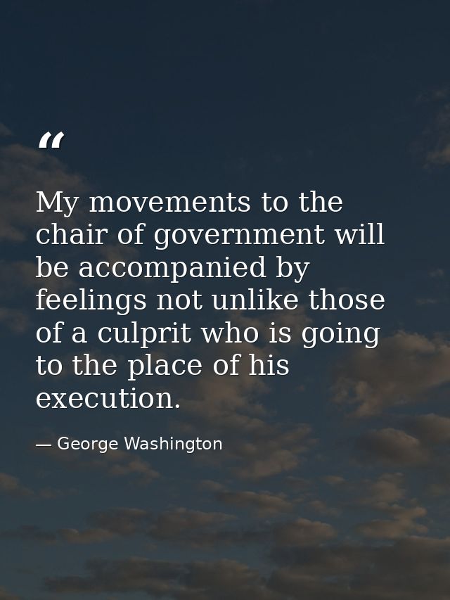 My movements to the chair of government will be accompanied by feelings not unlike those of a culprit who is going to th — George Washington