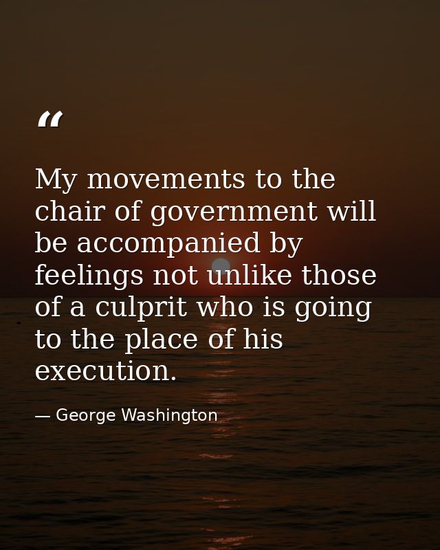My movements to the chair of government will be accompanied by feelings not unlike those of a culprit who is going to th — George Washington