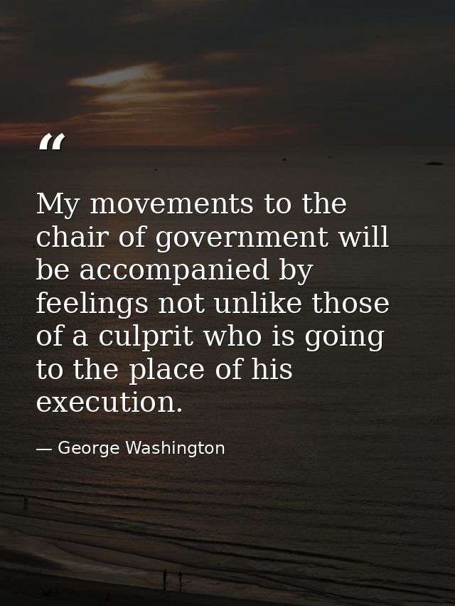 My movements to the chair of government will be accompanied by feelings not unlike those of a culprit who is going to th — George Washington