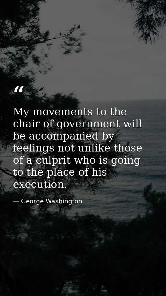 My movements to the chair of government will be accompanied by feelings not unlike those of a culprit who is going to th — George Washington