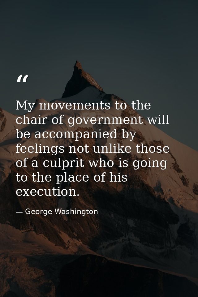 My movements to the chair of government will be accompanied by feelings not unlike those of a culprit who is going to th — George Washington