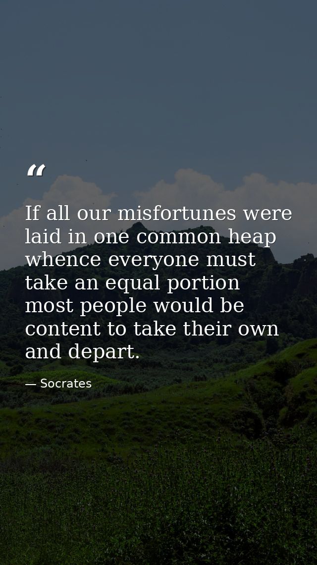 If all our misfortunes were laid in one common heap  whence everyone must take an equal portion  most people would be co — Socrates