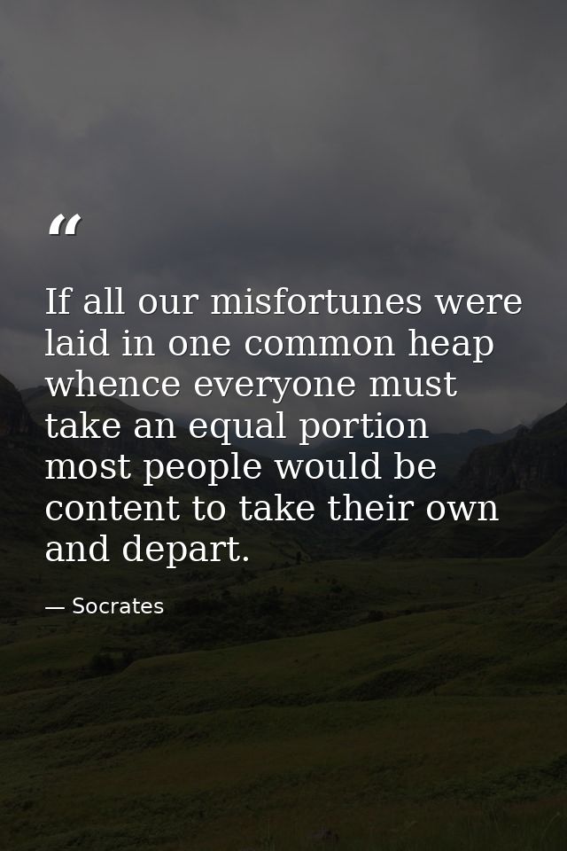 If all our misfortunes were laid in one common heap  whence everyone must take an equal portion  most people would be co — Socrates