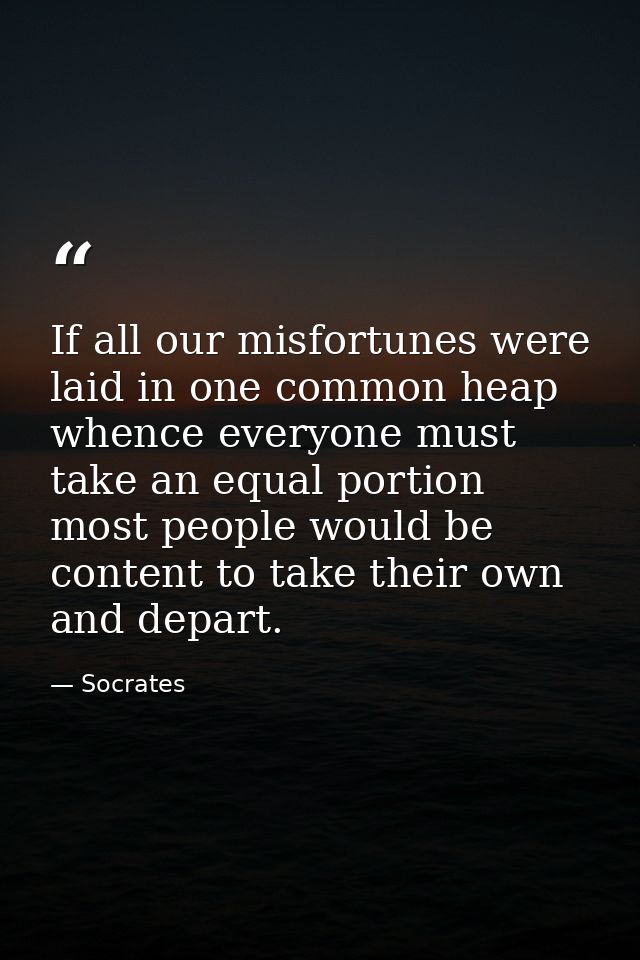 If all our misfortunes were laid in one common heap  whence everyone must take an equal portion  most people would be co — Socrates