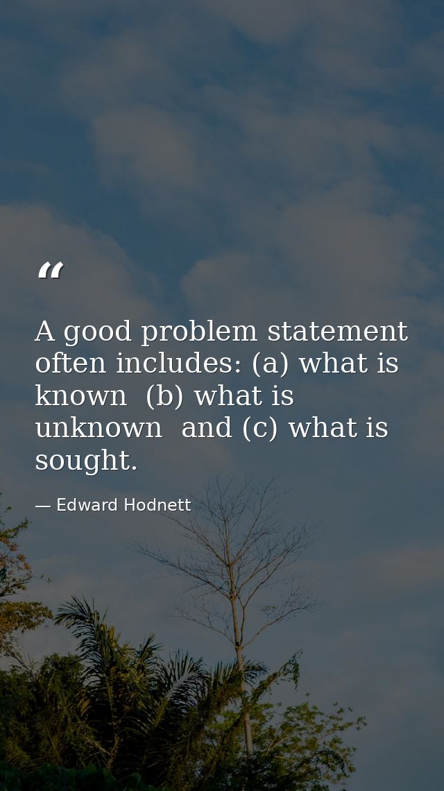 A good problem statement often includes: (a) what is known  (b) what is unknown  and (c) what is sought. — Edward Hodnett