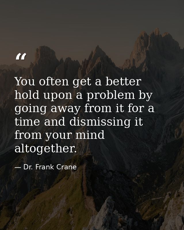 You often get a better hold upon a problem by going away from it for a time and dismissing it from your mind altogether. — Dr. Frank Crane
