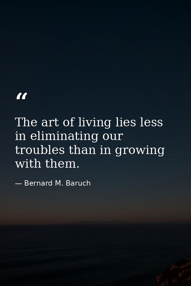 The art of living lies less in eliminating our troubles than in growing with them. — Bernard M. Baruch