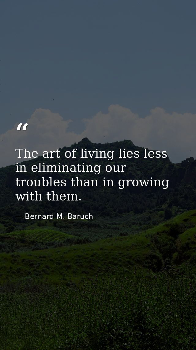 The art of living lies less in eliminating our troubles than in growing with them. — Bernard M. Baruch