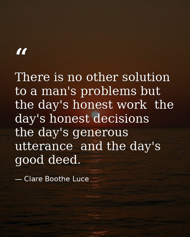 There is no other solution to a man's problems but the day's honest work  the day's honest decisions  the day's generous — Clare Boothe Luce