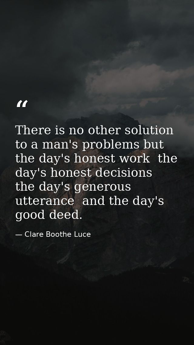 There is no other solution to a man's problems but the day's honest work  the day's honest decisions  the day's generous — Clare Boothe Luce