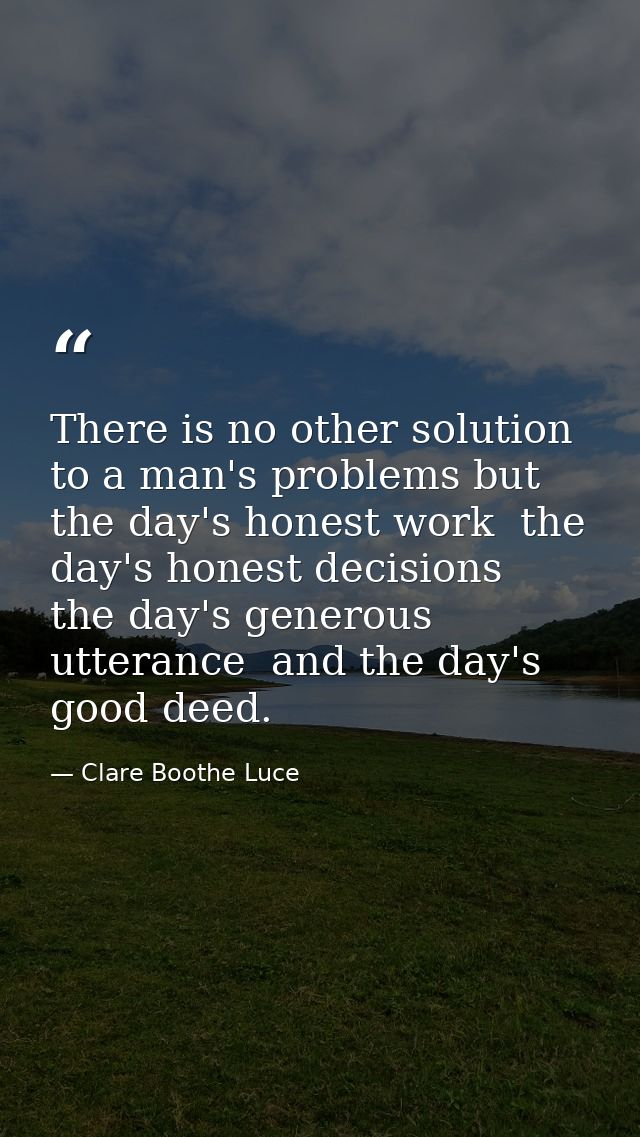 There is no other solution to a man's problems but the day's honest work  the day's honest decisions  the day's generous — Clare Boothe Luce