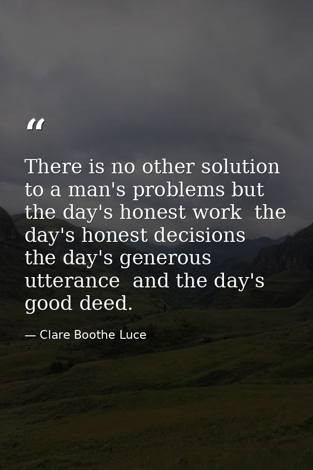There is no other solution to a man's problems but the day's honest work  the day's honest decisions  the day's generous — Clare Boothe Luce