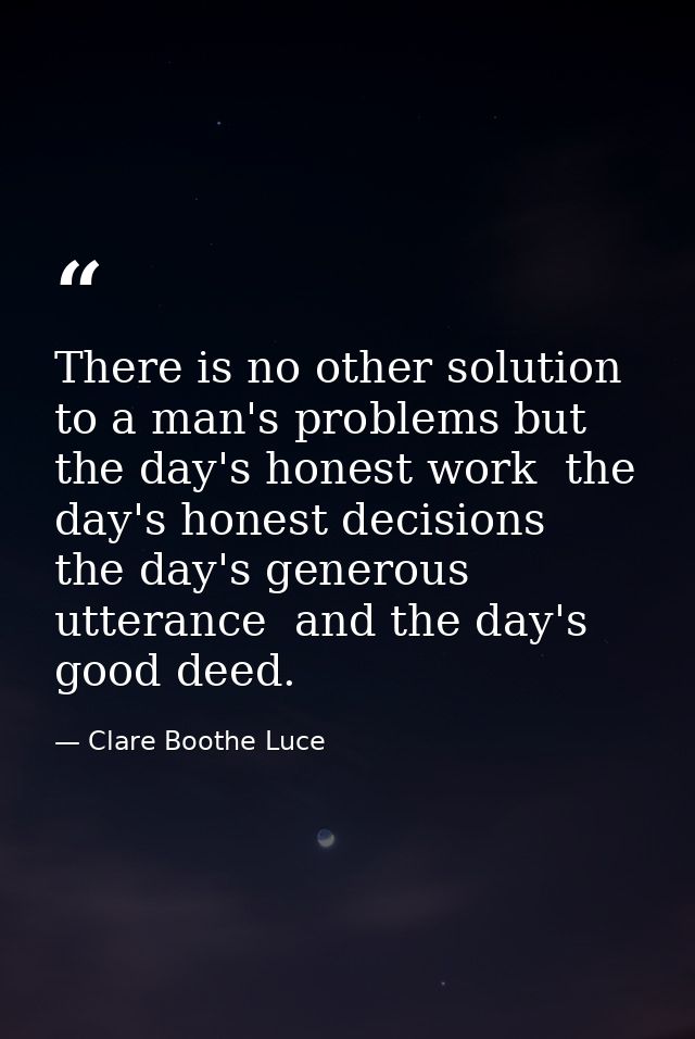 There is no other solution to a man's problems but the day's honest work  the day's honest decisions  the day's generous — Clare Boothe Luce