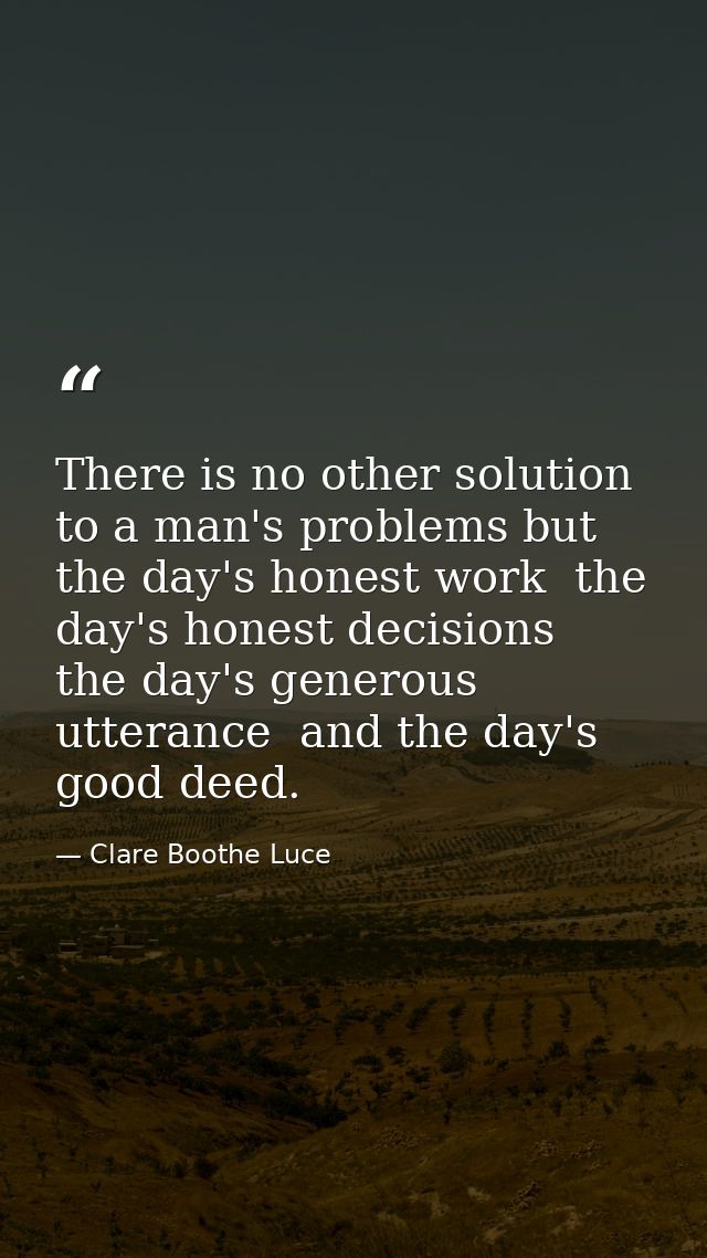 There is no other solution to a man's problems but the day's honest work  the day's honest decisions  the day's generous — Clare Boothe Luce