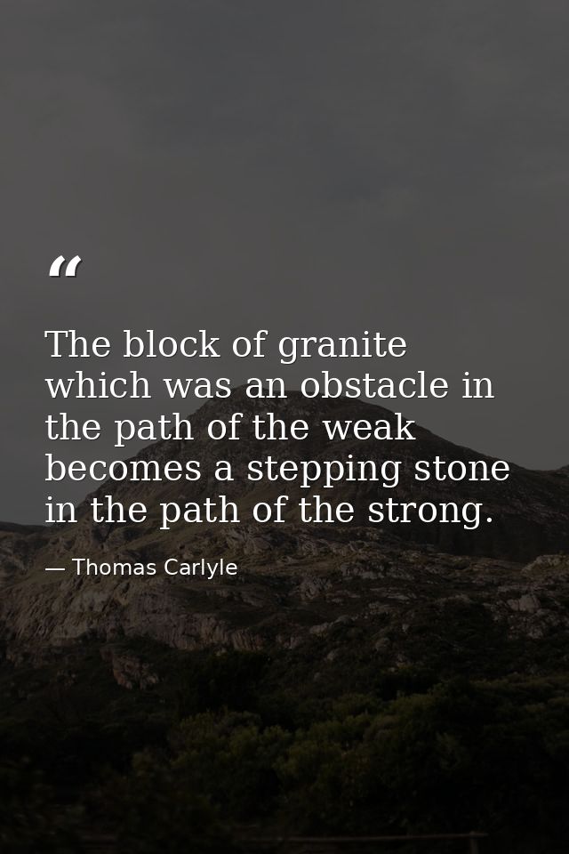 The block of granite  which was an obstacle in the path of the weak  becomes a stepping stone in the path of the strong. — Thomas Carlyle