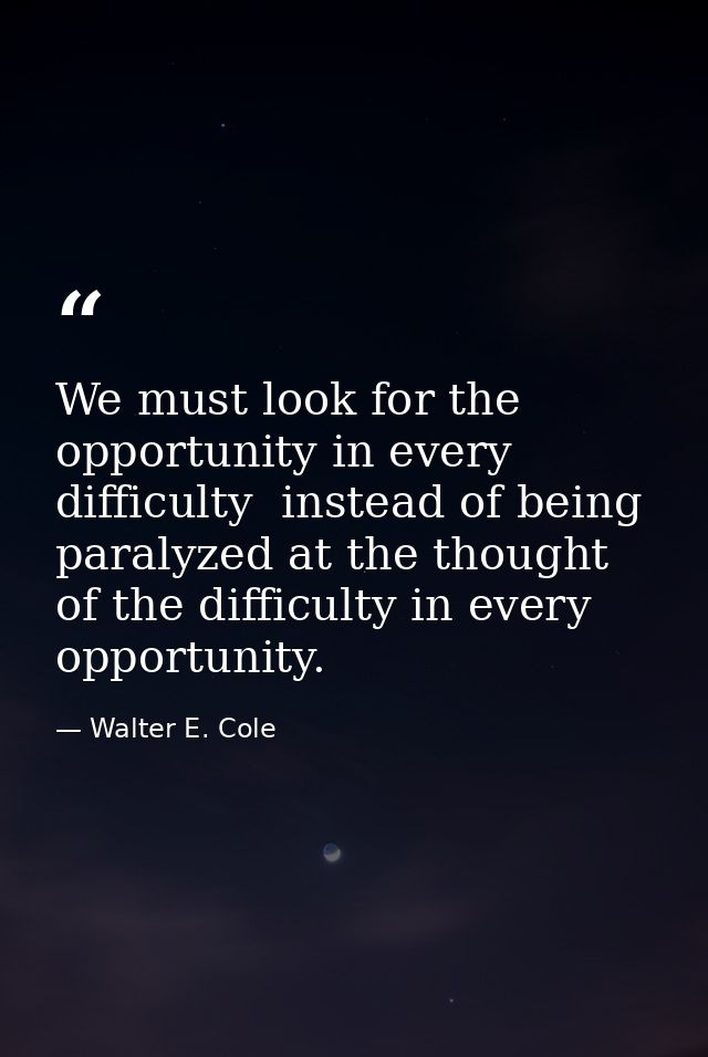 We must look for the opportunity in every difficulty  instead of being paralyzed at the thought of the difficulty in eve — Walter E. Cole
