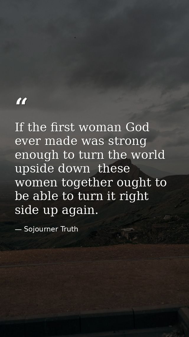 If the first woman God ever made was strong enough to turn the world upside down  these women together ought to be able  — Sojourner Truth
