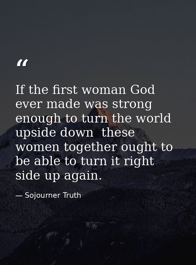 If the first woman God ever made was strong enough to turn the world upside down  these women together ought to be able  — Sojourner Truth