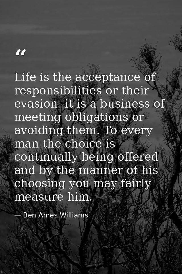 Life is the acceptance of responsibilities or their evasion  it is a business of meeting obligations or avoiding them. T — Ben Ames Williams