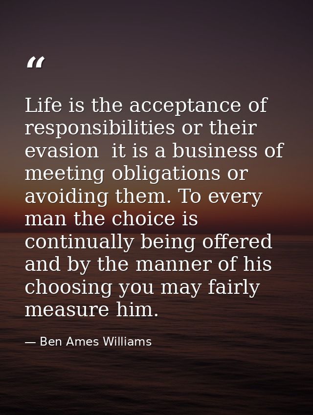 Life is the acceptance of responsibilities or their evasion  it is a business of meeting obligations or avoiding them. T — Ben Ames Williams