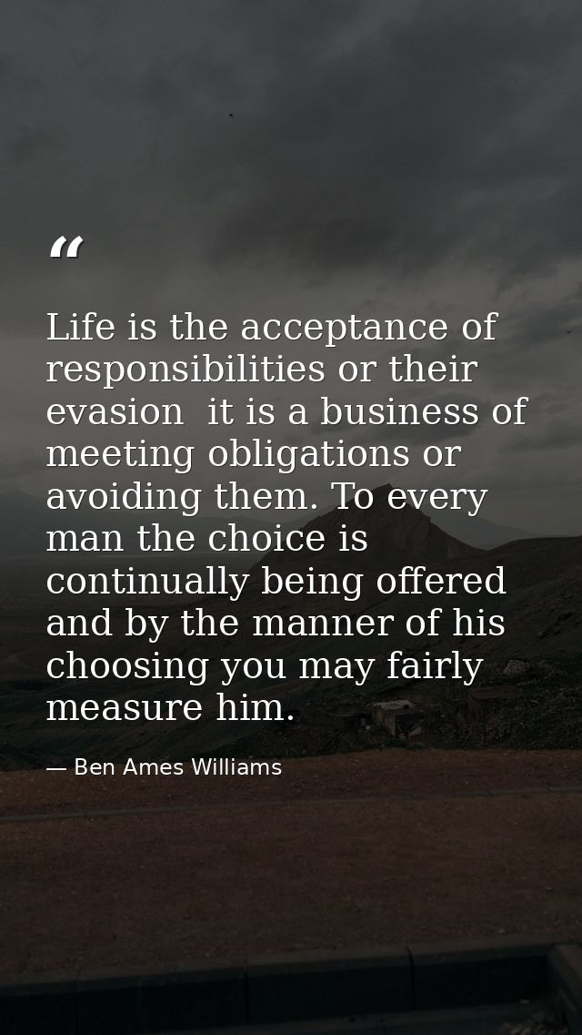 Life is the acceptance of responsibilities or their evasion  it is a business of meeting obligations or avoiding them. T — Ben Ames Williams