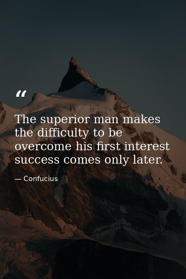 The superior man makes the difficulty to be overcome his first interest  success comes only later. — Confucius