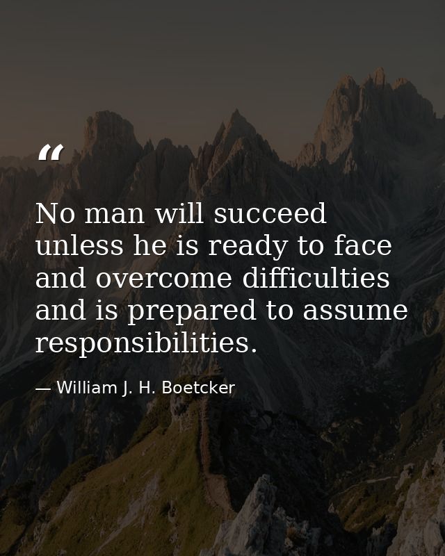 No man will succeed unless he is ready to face and overcome difficulties and is prepared to assume responsibilities. — William J. H. Boetcker