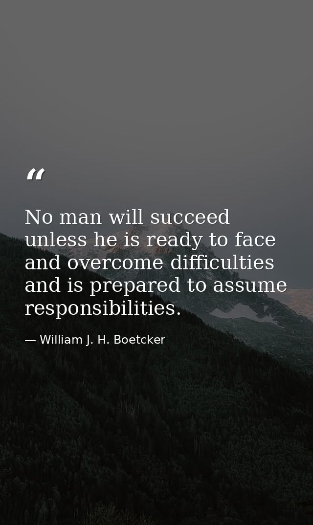 No man will succeed unless he is ready to face and overcome difficulties and is prepared to assume responsibilities. — William J. H. Boetcker