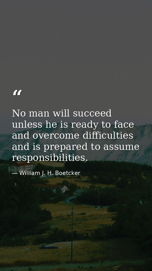 No man will succeed unless he is ready to face and overcome difficulties and is prepared to assume responsibilities. — William J. H. Boetcker