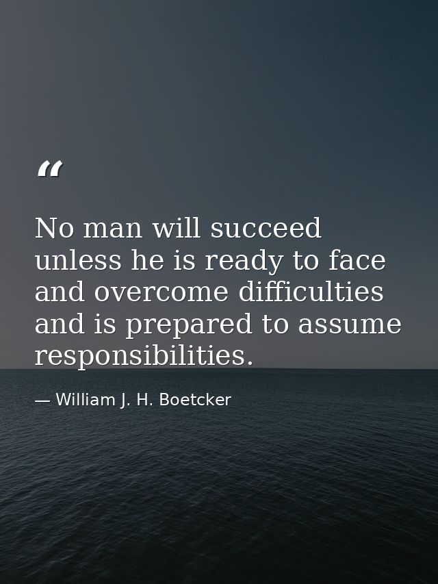No man will succeed unless he is ready to face and overcome difficulties and is prepared to assume responsibilities. — William J. H. Boetcker