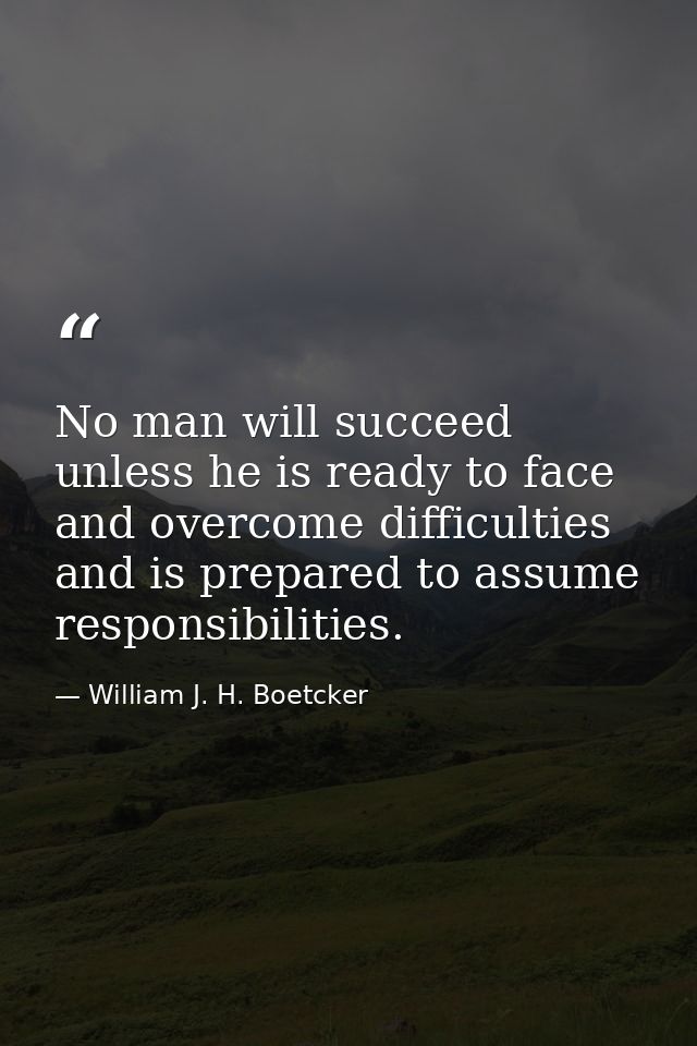 No man will succeed unless he is ready to face and overcome difficulties and is prepared to assume responsibilities. — William J. H. Boetcker